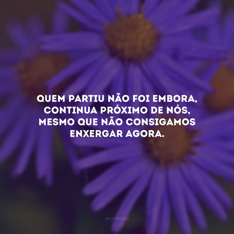 Quem partiu não foi embora, continua próximo de nós, mesmo que não consigamos enxergar agora.