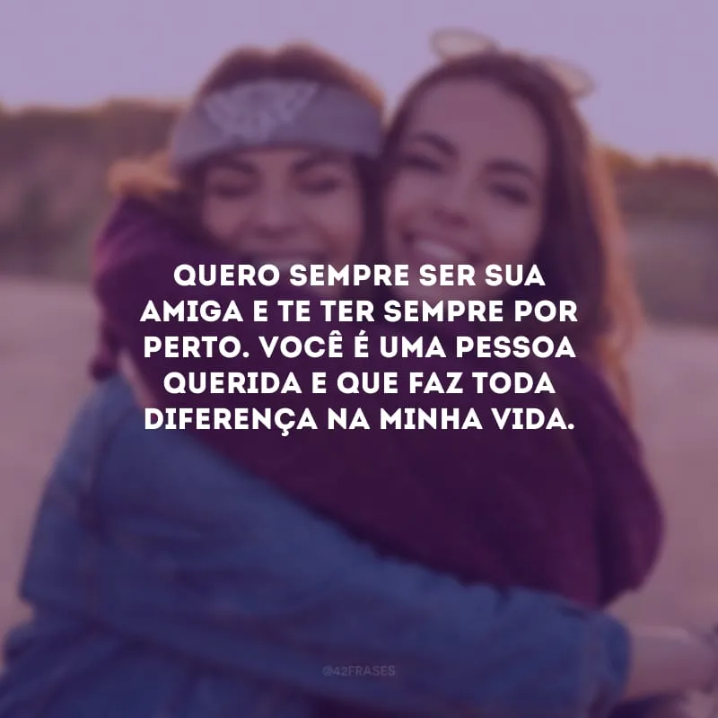 Quero sempre ser sua amiga e te ter sempre por perto. Você é uma pessoa querida e que faz toda diferença na minha vida.