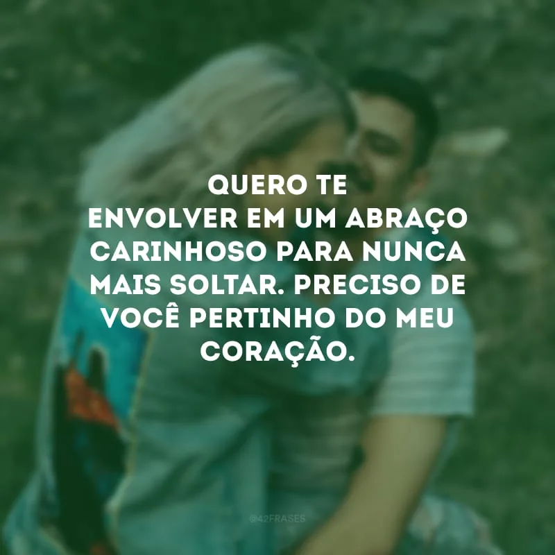 Quero te envolver em um abraço carinhoso para nunca mais soltar. Preciso de você pertinho do meu coração.