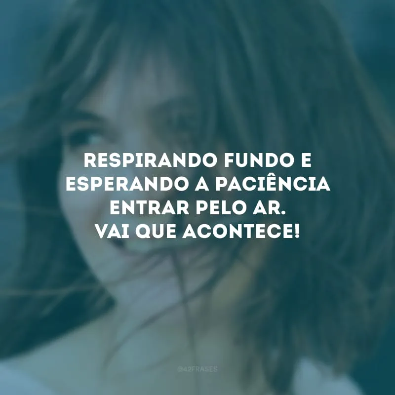 Respirando fundo e esperando a paciência entrar pelo ar. Vai que acontece!