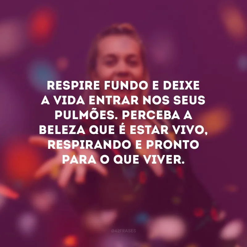 Respire fundo e deixe a vida entrar nos seus pulmões. Perceba a beleza que é estar vivo, respirando e pronto para o que viver.