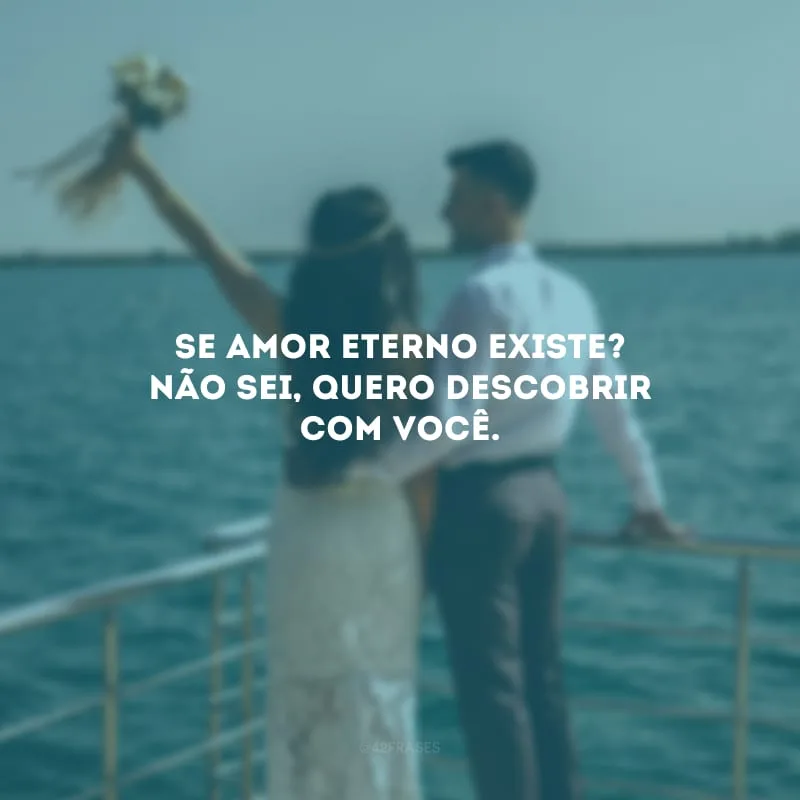 Se amor eterno existe? Não sei, quero descobrir com você. 