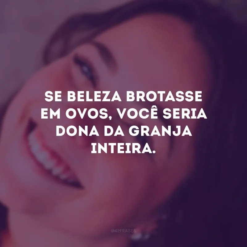 Se beleza brotasse em ovos, você seria dona da granja inteira.
