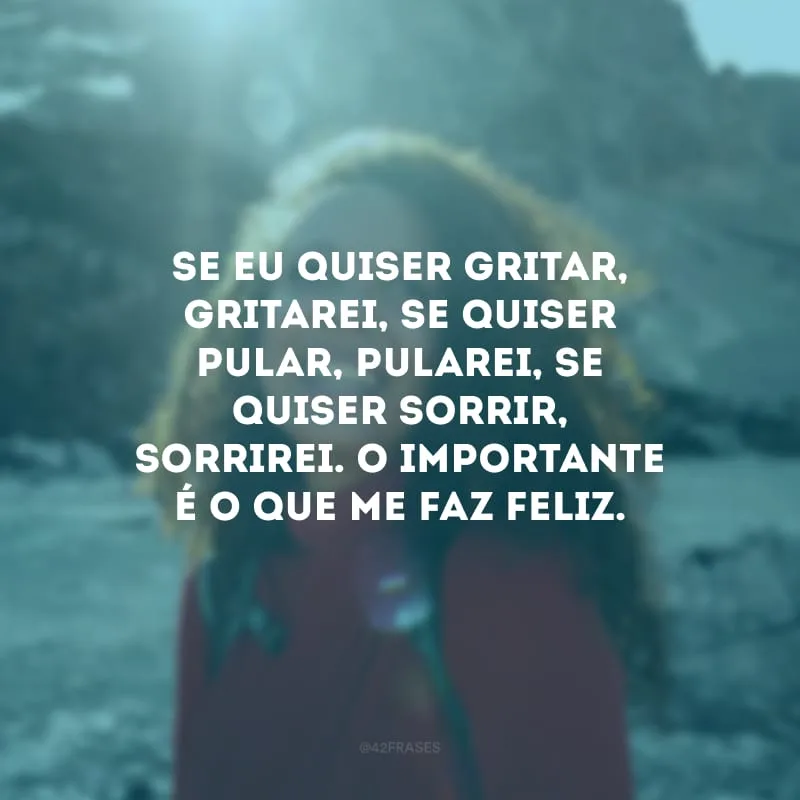 Se eu quiser gritar, gritarei, se quiser pular, pularei, se quiser sorrir, sorrirei. O importante é o que me faz feliz.