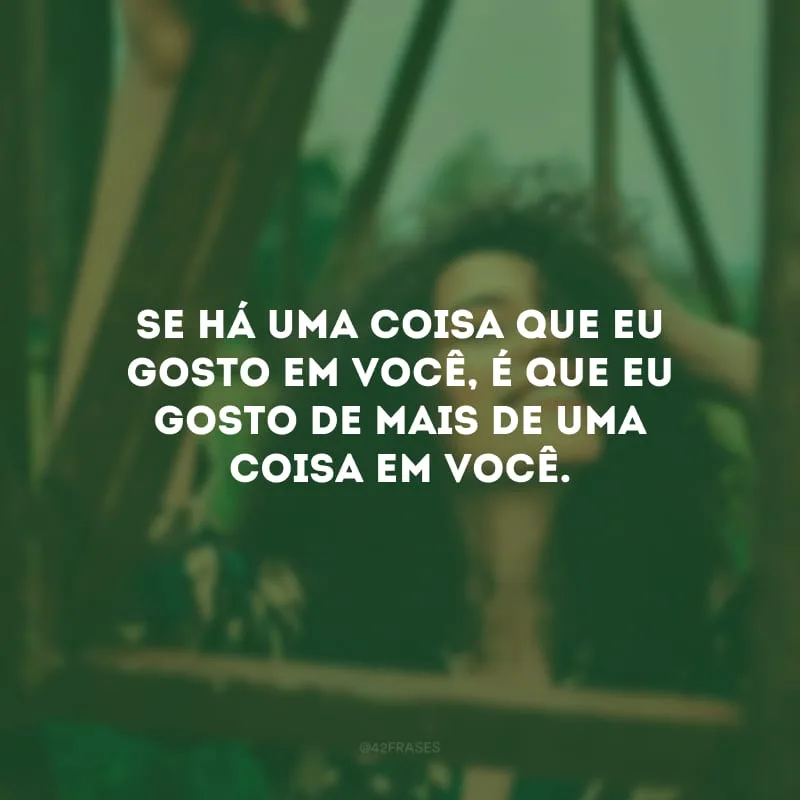 Se há uma coisa que eu gosto em você, é que eu gosto de mais de uma coisa em você.
