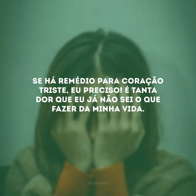 Se há remédio para coração triste, eu preciso! É tanta dor que eu já não sei o que fazer da minha vida.