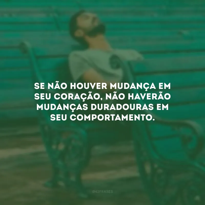 Se não houver mudança em seu coração, não haverão mudanças duradouras em seu comportamento. 