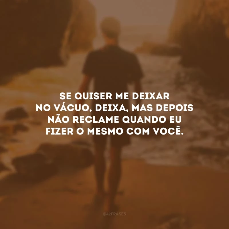 Se quiser me deixar no vácuo, deixa, mas depois não reclame quando eu fizer o mesmo com você.