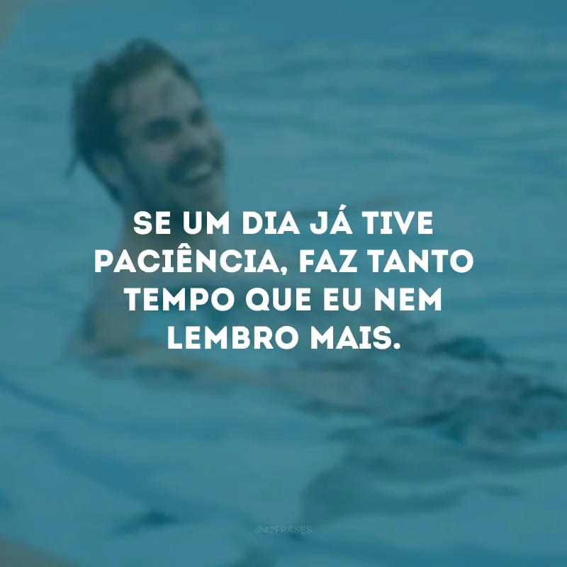 Se um dia já tive paciência, faz tanto tempo que eu nem lembro mais.