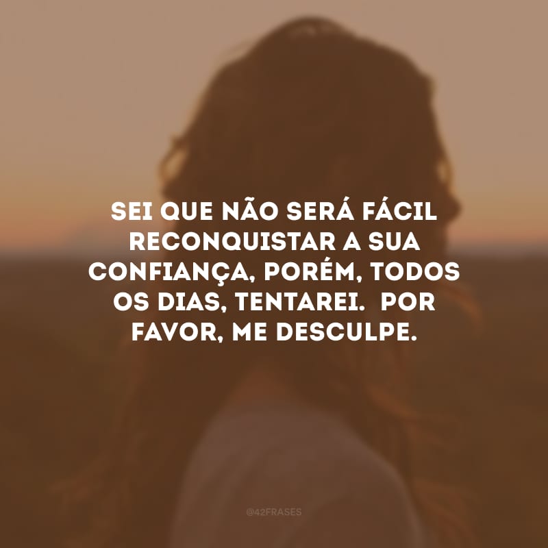 Sei que não será fácil reconquistar a sua confiança, porém, todos os dias, tentarei.  Por favor, me desculpe.
