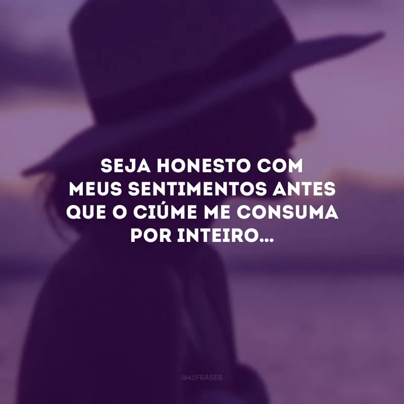 Seja honesto com meus sentimentos antes que o ciúme me consuma por inteiro…
