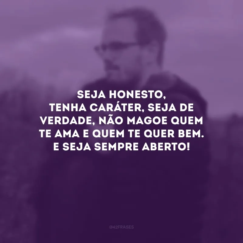 Seja honesto, tenha caráter, seja de verdade, não magoe quem te ama e quem te quer bem. E seja sempre aberto! 