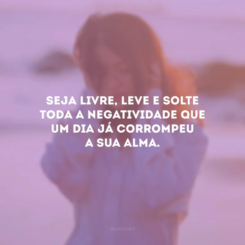 Seja livre, leve e solte toda a negatividade que um dia já corrompeu a sua alma. 