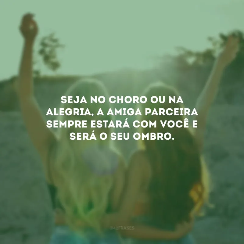Seja no choro ou na alegria, a amiga parceira sempre estará com você e será o seu ombro.