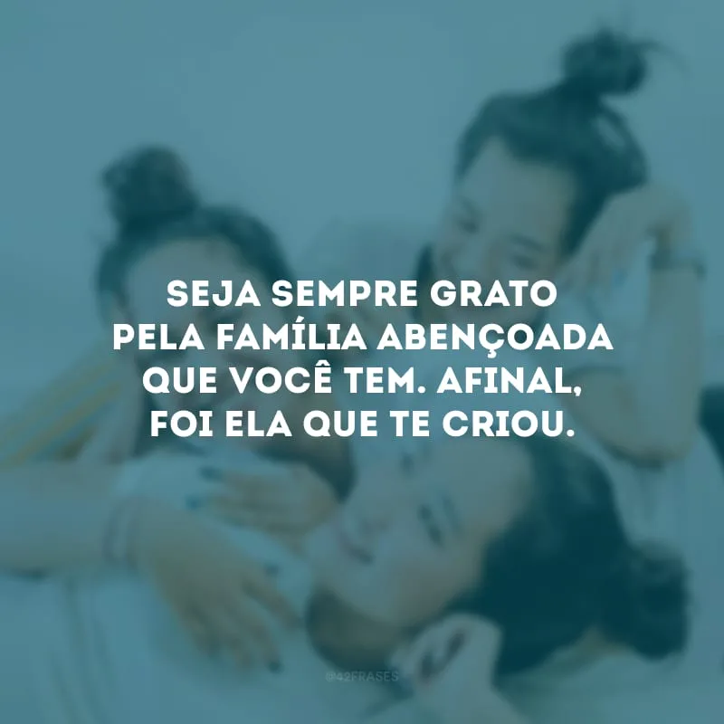 Seja sempre grato pela família abençoada que você tem. Afinal, foi ela que te criou. 