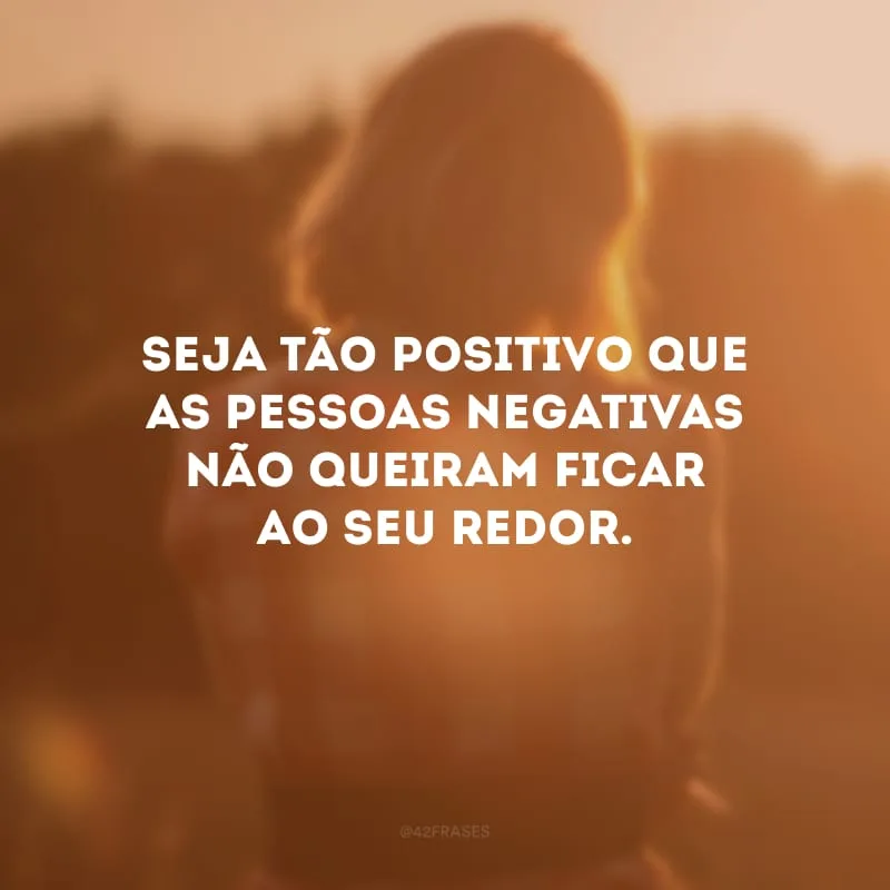 Seja tão positivo que as pessoas negativas não queiram ficar ao seu redor. 