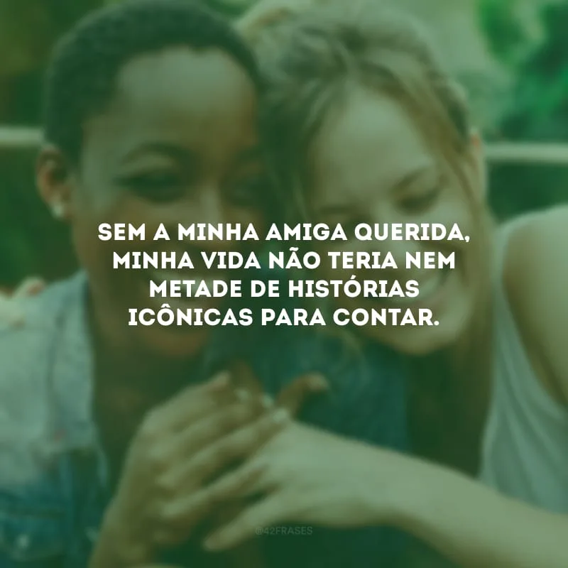 Sem a minha amiga querida, minha vida não teria nem metade de histórias icônicas para contar.