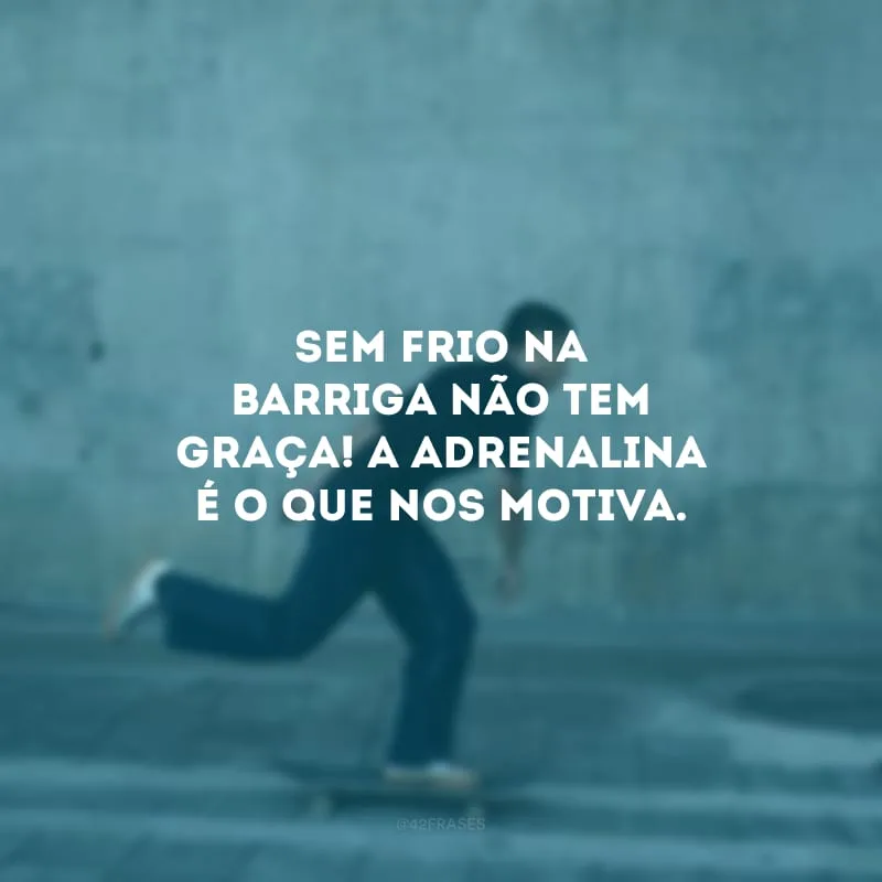Sem frio na barriga não tem graça! A adrenalina é o que nos motiva.