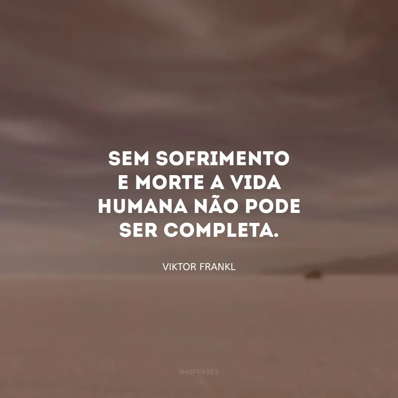 Sem sofrimento e morte a vida humana não pode ser completa.