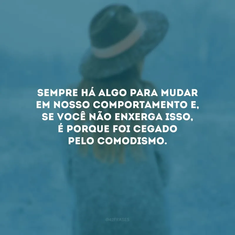 Sempre há algo para mudar em nosso comportamento e, se você não enxerga isso, é porque foi cegado pelo comodismo. 