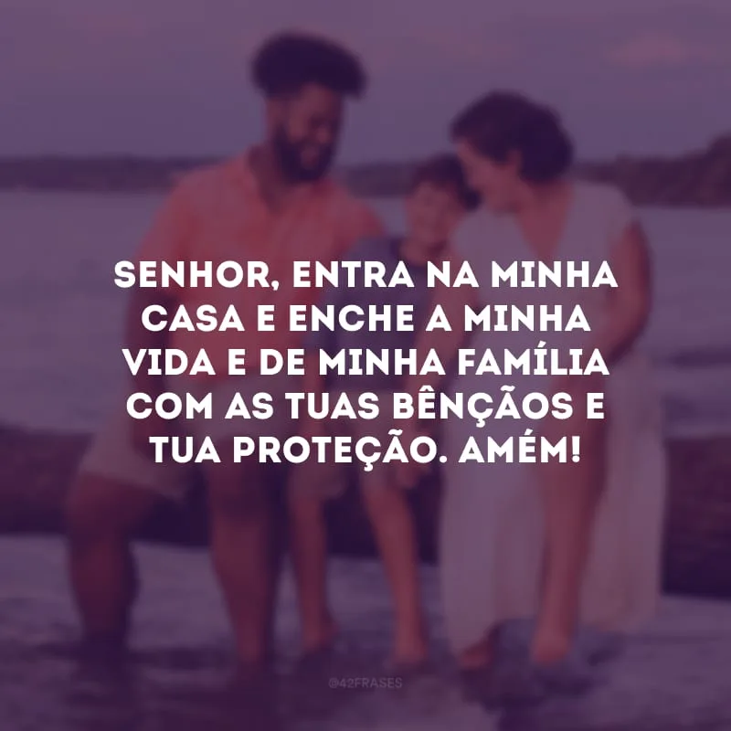 Senhor, entra na minha casa e enche a minha vida e de minha família com as Tuas bênçãos e Tua proteção. Amém!