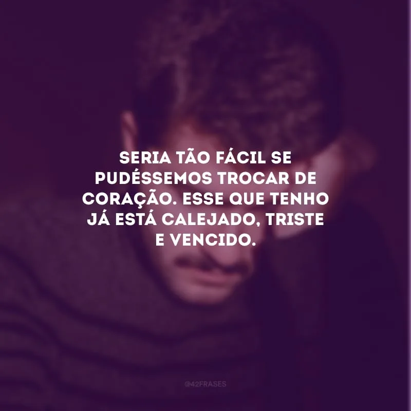 Seria tão fácil se pudéssemos trocar de coração. Esse que tenho já está calejado, triste e vencido.