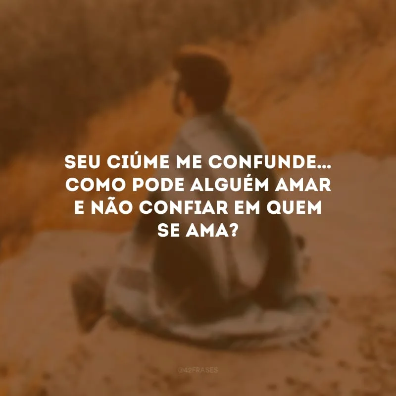 Seu ciúme me confunde… Como pode alguém amar e não confiar em quem se ama?
