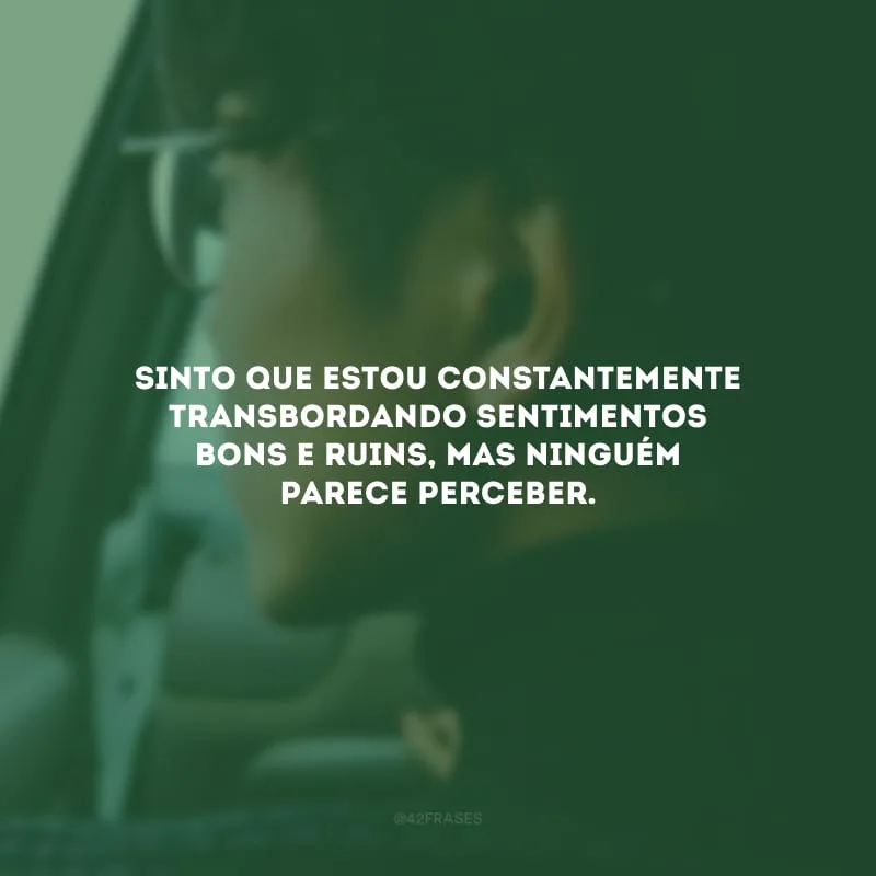 Sinto que estou constantemente transbordando sentimentos bons e ruins, mas ninguém parece perceber. 