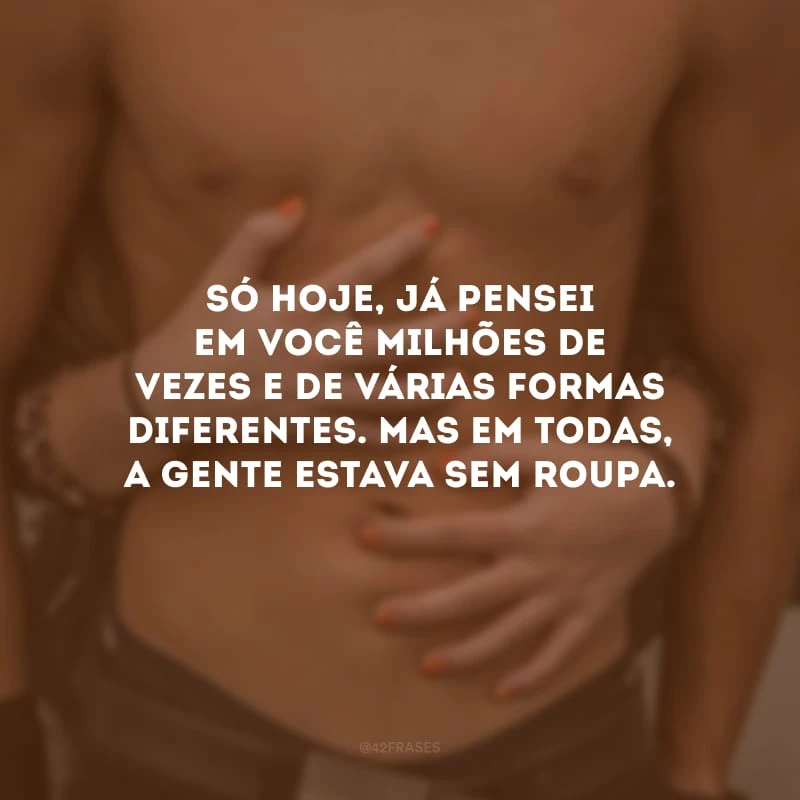 Só hoje, já pensei em você milhões de vezes e de várias formas diferentes. Mas em todas, a gente estava sem roupa.