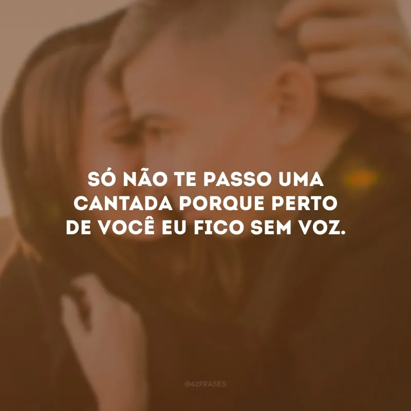 Só não te passo uma cantada porque perto de você eu fico sem voz.