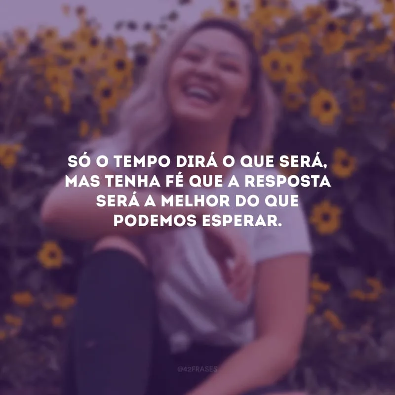 Só o tempo dirá o que será, mas tenha fé que a resposta será a melhor do que podemos esperar.