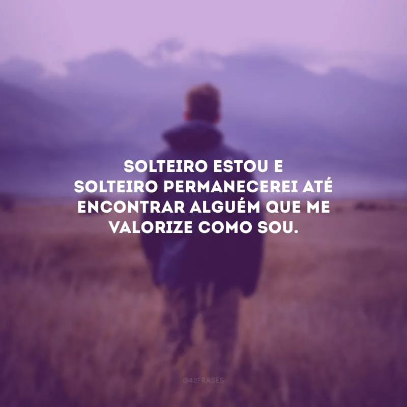 Solteiro estou e solteiro permanecerei até encontrar alguém que me valorize como sou.