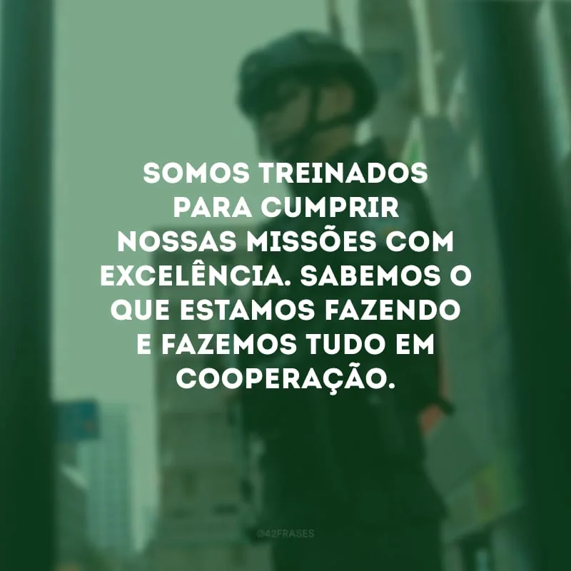 Somos treinados para cumprir nossas missões com excelência. Sabemos o que estamos fazendo e fazemos tudo em cooperação.