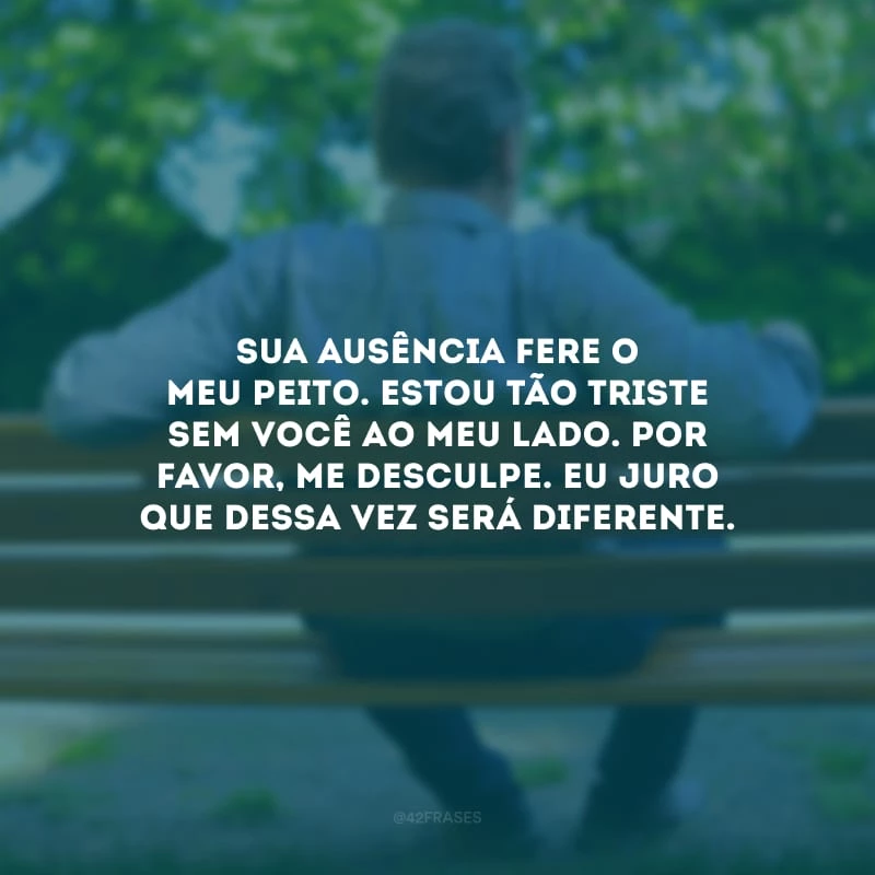 Sua ausência fere o meu peito. Estou tão triste sem você ao meu lado. Por favor, me desculpe. Eu juro que dessa vez será diferente.