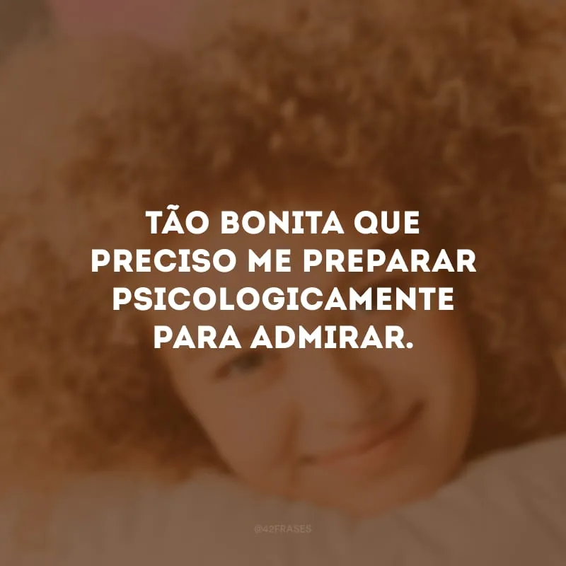 Tão bonita que preciso me preparar psicologicamente para admirar. 