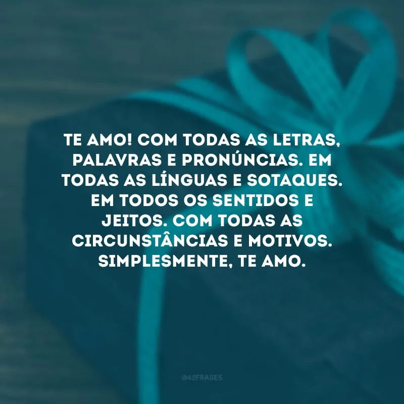 Te amo! Com todas as letras, palavras e pronúncias. Em todas as línguas e sotaques. Em todos os sentidos e jeitos. Com todas as circunstâncias e motivos. Simplesmente, te amo.