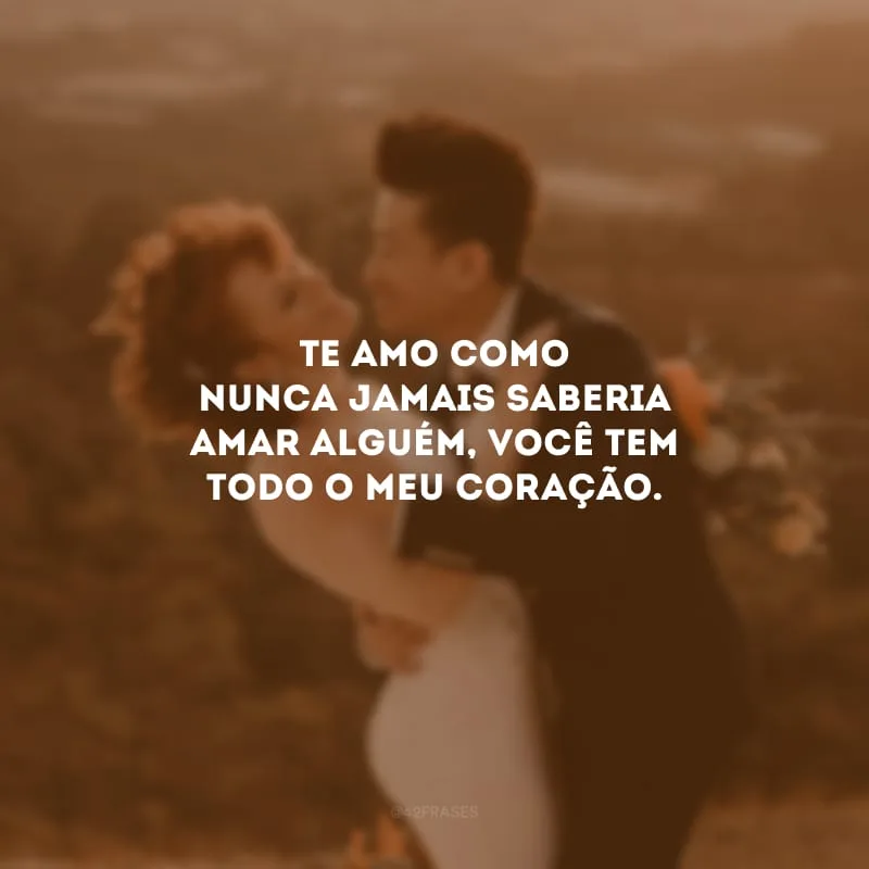 Te amo como nunca jamais saberia amar alguém, você tem todo o meu coração.