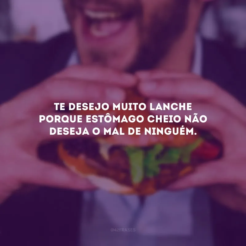 Te desejo muito lanche porque estômago cheio não deseja o mal de ninguém.