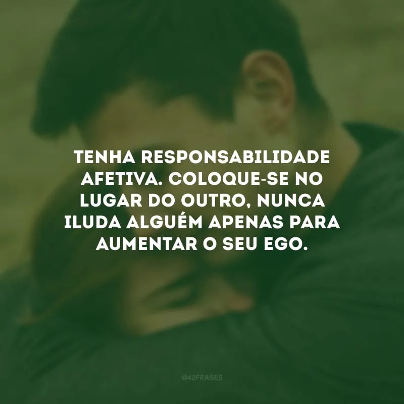 Tenha responsabilidade afetiva. Coloque-se no lugar do outro, nunca iluda alguém apenas para aumentar o seu ego.  