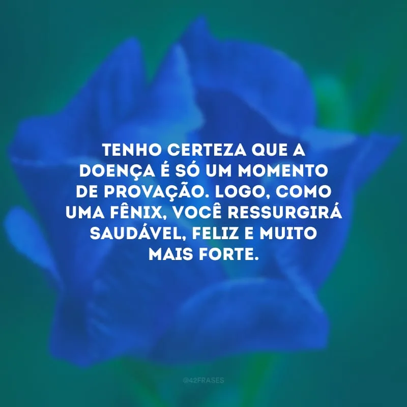 Tenho certeza que a doença é só um momento de provação. Logo, como uma fênix, você ressurgirá saudável, feliz e muito mais forte.
