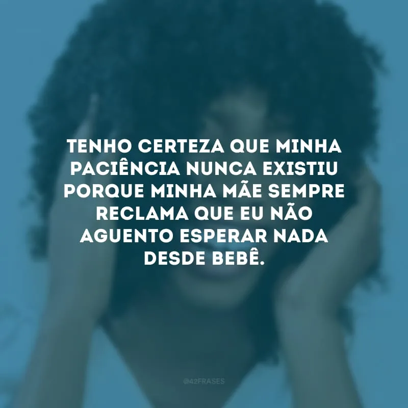 Tenho certeza que minha paciência nunca existiu porque minha mãe sempre reclama que eu não aguento esperar nada desde bebê.