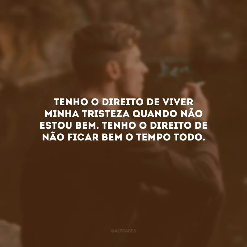 Tenho o direito de viver minha tristeza quando não estou bem. Tenho o direito de não ficar bem o tempo todo.