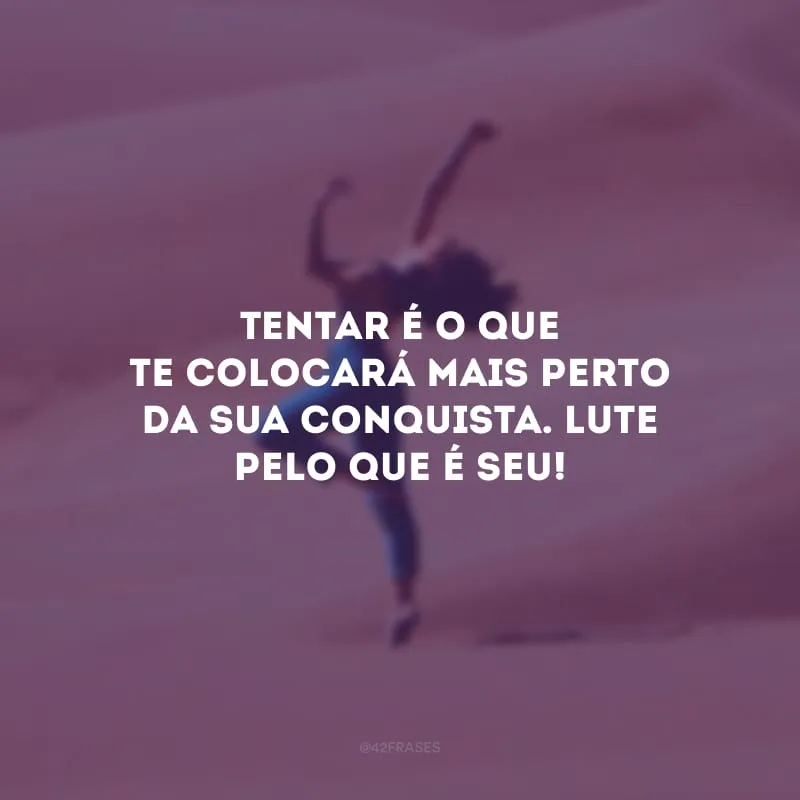 Tentar é o que te colocará mais perto da sua conquista. Lute pelo que é seu!