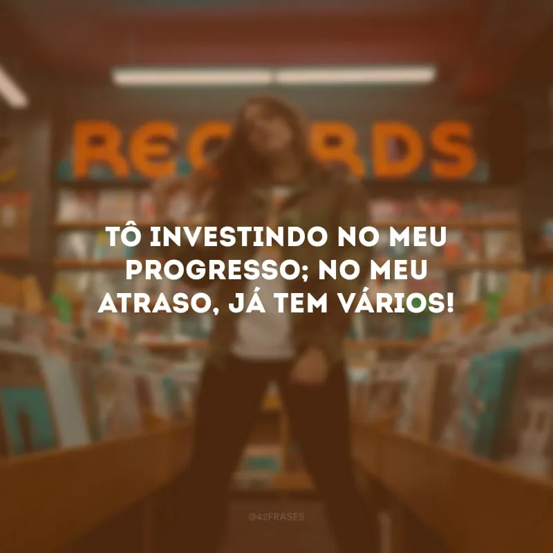 Tô investindo no meu progresso; no meu atraso, já tem vários!
