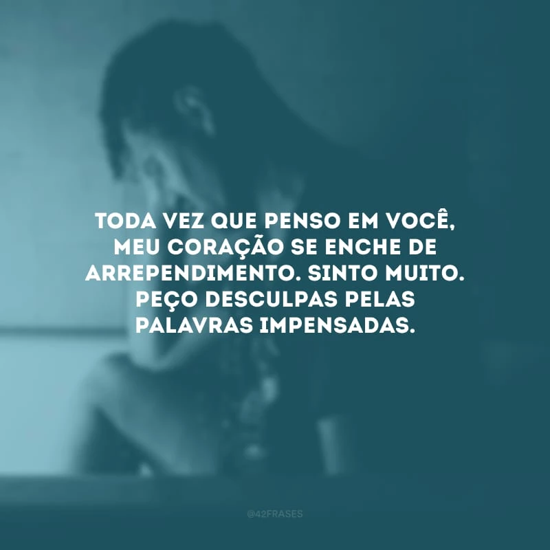 Toda vez que penso em você, meu coração se enche de arrependimento. Sinto muito. Peço desculpas pelas palavras impensadas.