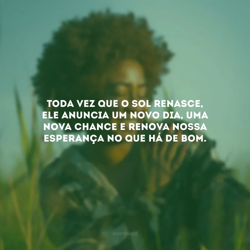 Toda vez que o sol renasce, ele anuncia um novo dia, uma nova chance e renova nossa esperança no que há de bom.