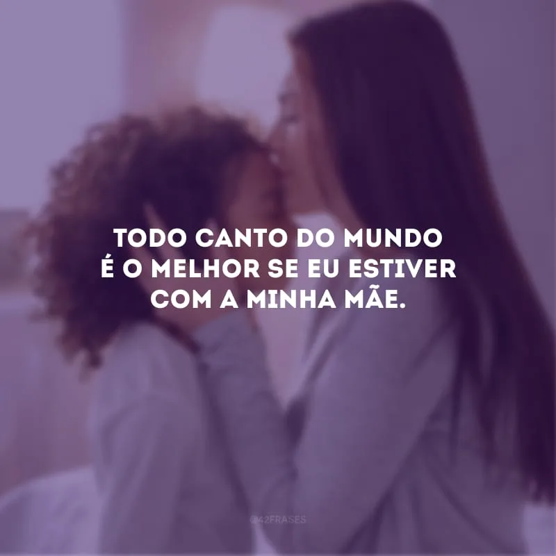 Todo canto do mundo é o melhor se eu estiver com a minha mãe.