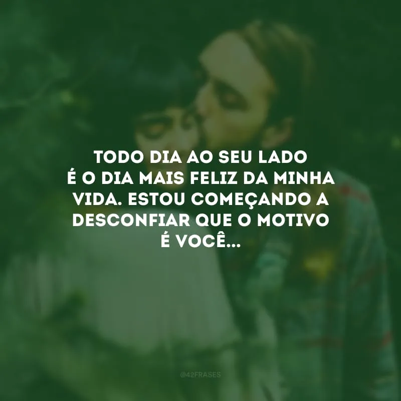 Todo dia ao seu lado é o dia mais feliz da minha vida. Estou começando a desconfiar que o motivo é você...