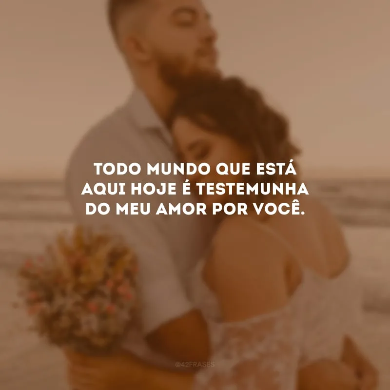 Todo mundo que está aqui hoje é testemunha do meu amor por você.
