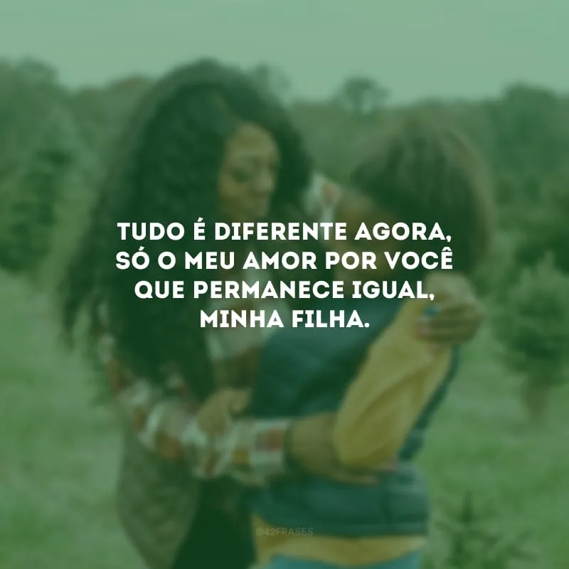 Tudo é diferente agora, só o meu amor por você que permanece igual, minha filha.